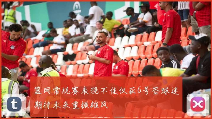 篮网常规赛表现不佳仅获6号签球迷期待未来重振雄风