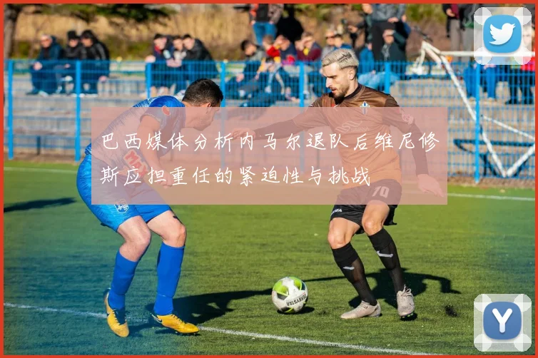 巴西媒体分析内马尔退队后维尼修斯应担重任的紧迫性与挑战