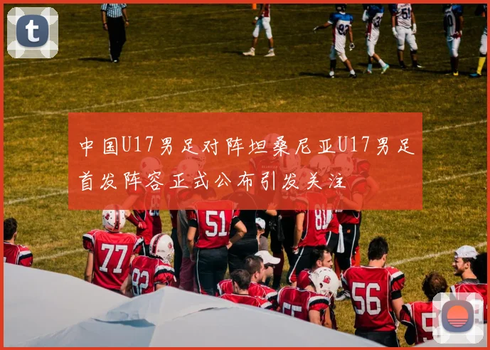 中国U17男足对阵坦桑尼亚U17男足首发阵容正式公布引发关注