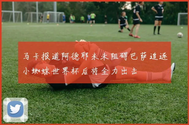马卡报道阿德耶米未阻碍巴萨追逐小蜘蛛世界杯后将全力出击