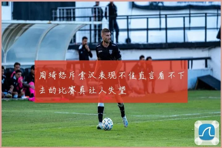 周琦怒斥索汉表现不佳直言看不下去的比赛真让人失望