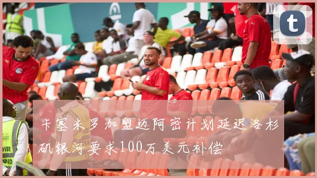 卡塞米罗加盟迈阿密计划延迟洛杉矶银河要求100万美元补偿