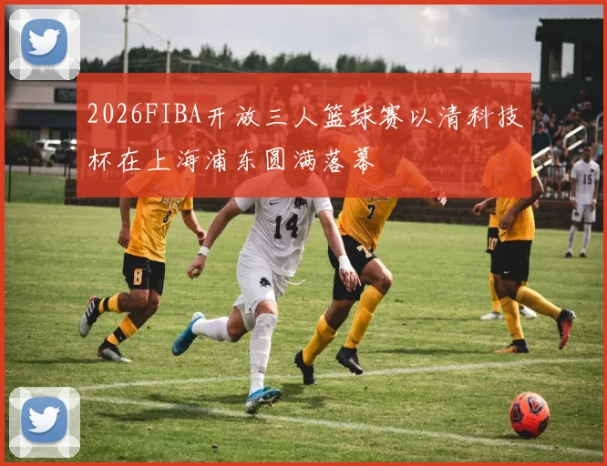 2026FIBA开放三人篮球赛以清科技杯在上海浦东圆满落幕