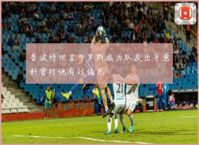 香波特坦言与罗斯成为队友出乎意料曾对他有过偏见