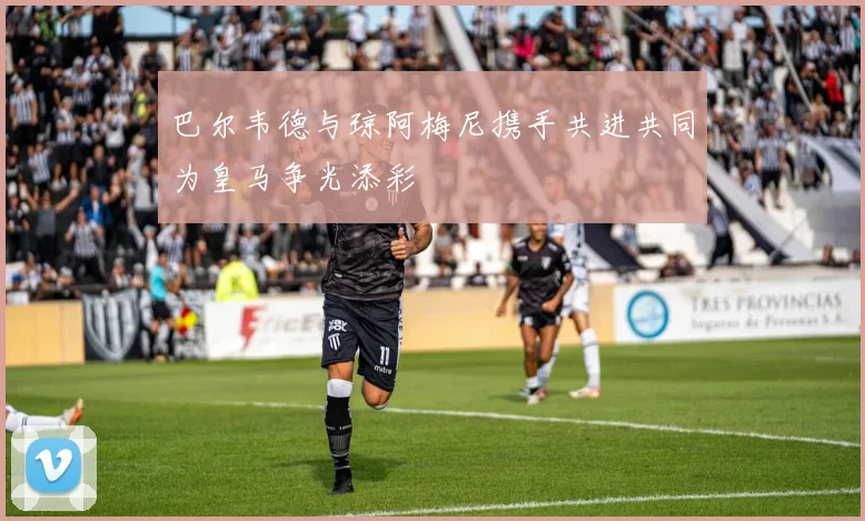 巴尔韦德与琼阿梅尼携手共进共同为皇马争光添彩