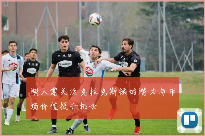 湖人需关注克拉克斯顿的潜力与市场价值提升机会