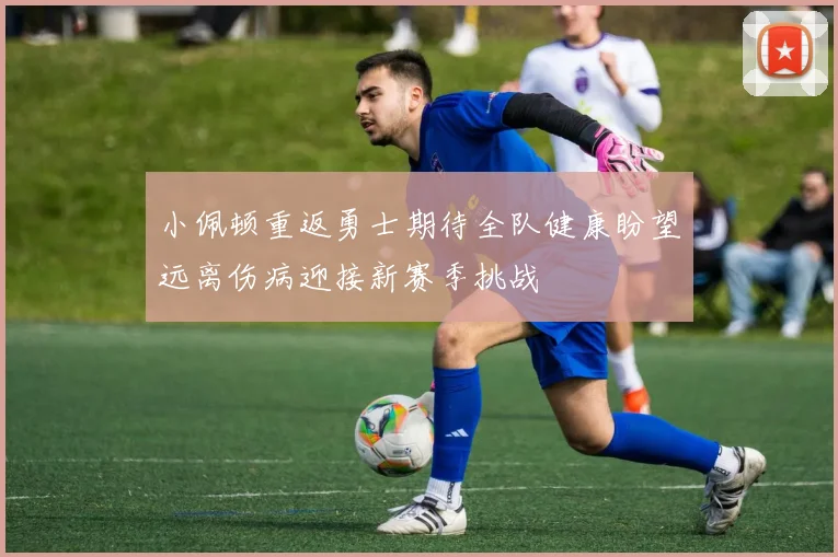 小佩顿重返勇士期待全队健康盼望远离伤病迎接新赛季挑战
