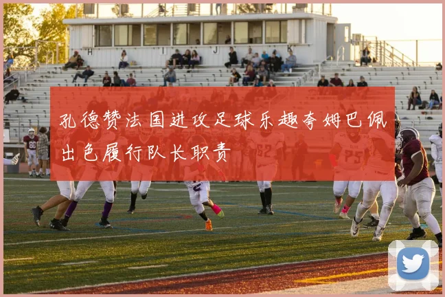 孔德赞法国进攻足球乐趣夸姆巴佩出色履行队长职责
