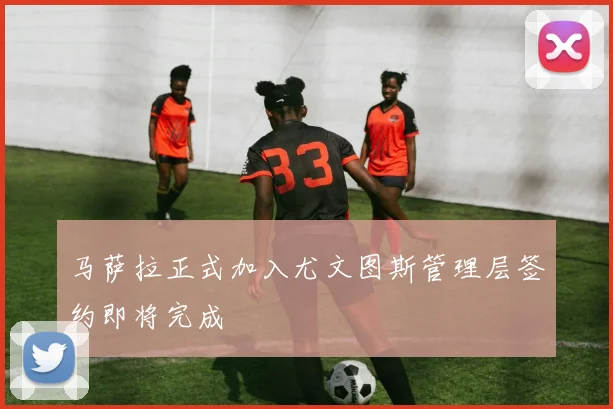 马萨拉正式加入尤文图斯管理层签约即将完成