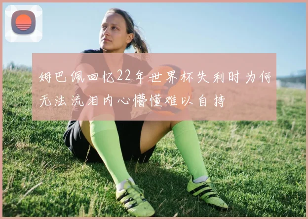 姆巴佩回忆22年世界杯失利时为何无法流泪内心懵懂难以自持