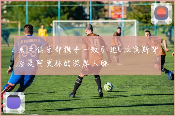 米兰俱乐部携手一致引进G拉莫斯背后是阿莫林的深厚人脉