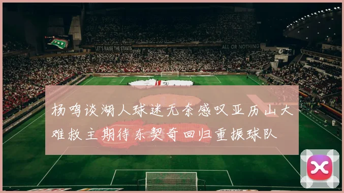 杨鸣谈湖人球迷无奈感叹亚历山大难救主期待东契奇回归重振球队