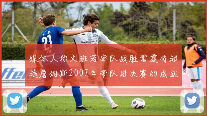 媒体人称文班若率队战胜雷霆将超越詹姆斯2007年带队进决赛的成就
