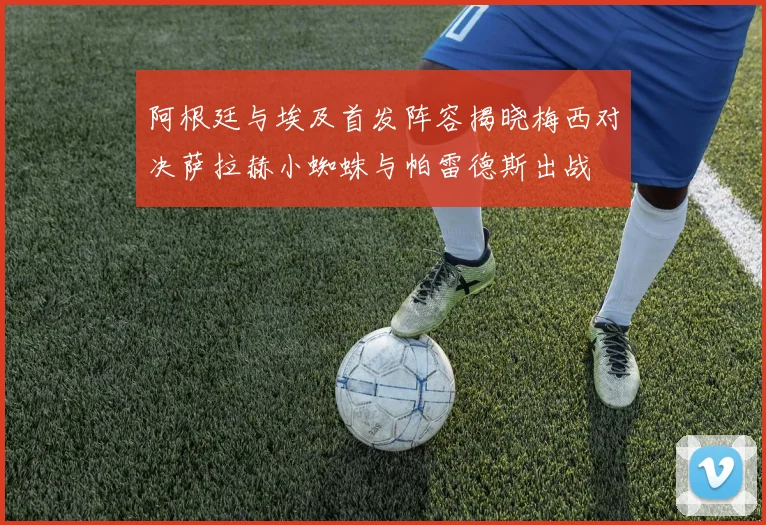 阿根廷与埃及首发阵容揭晓梅西对决萨拉赫小蜘蛛与帕雷德斯出战