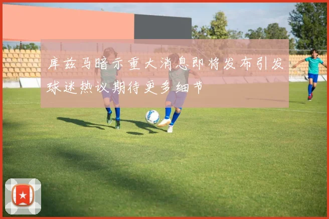库兹马暗示重大消息即将发布引发球迷热议期待更多细节