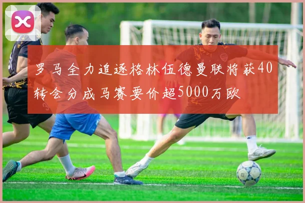 罗马全力追逐格林伍德曼联将获40转会分成马赛要价超5000万欧