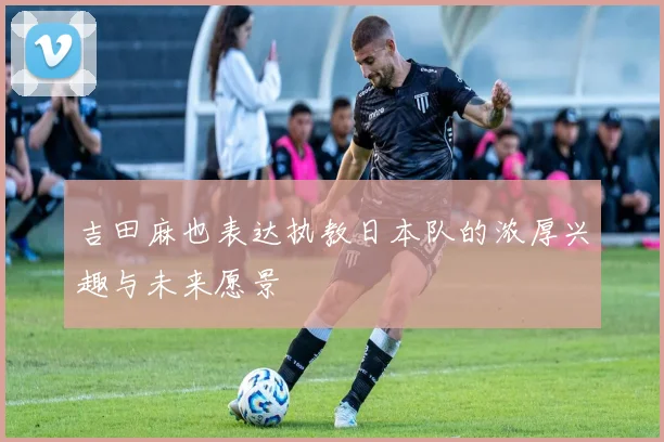 吉田麻也表达执教日本队的浓厚兴趣与未来愿景